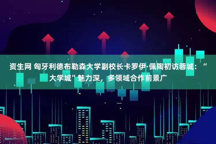 资生网 匈牙利德布勒森大学副校长卡罗伊·佩陶初访蓉城：“大学城”魅力深，多领域合作前景广