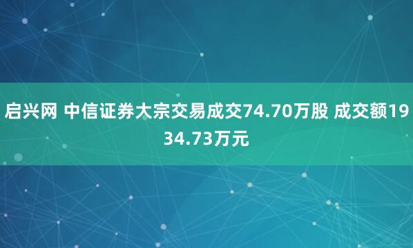 启兴网 中信证券大宗交易成交74.70万股 成交额1934.73万元