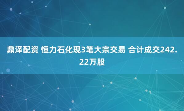 鼎泽配资 恒力石化现3笔大宗交易 合计成交242.22万股