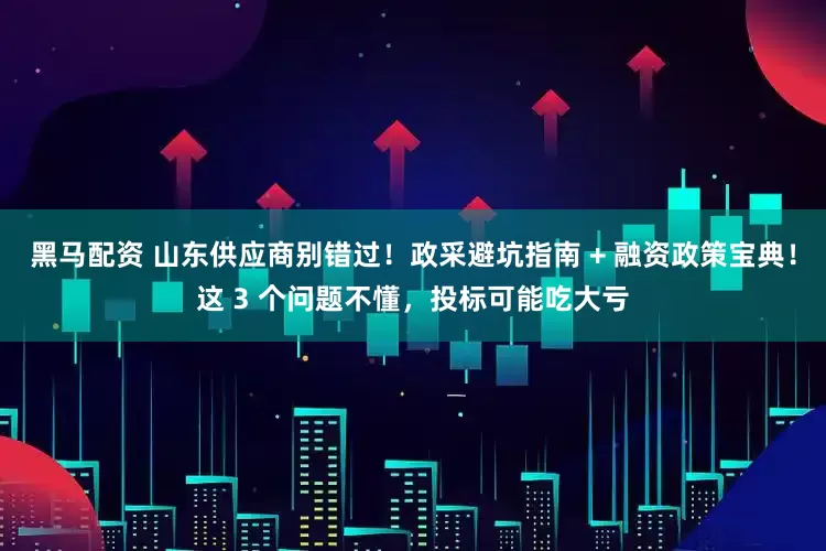 黑马配资 山东供应商别错过！政采避坑指南 + 融资政策宝典！这 3 个问题不懂，投标可能吃大亏