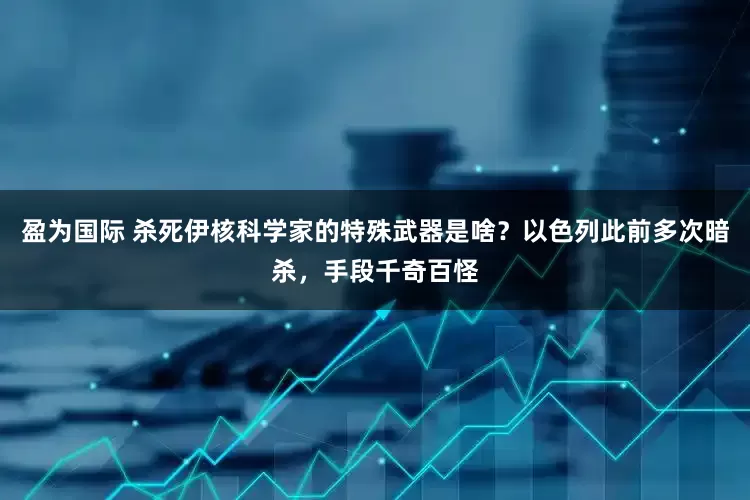 盈为国际 杀死伊核科学家的特殊武器是啥？以色列此前多次暗杀，手段千奇百怪