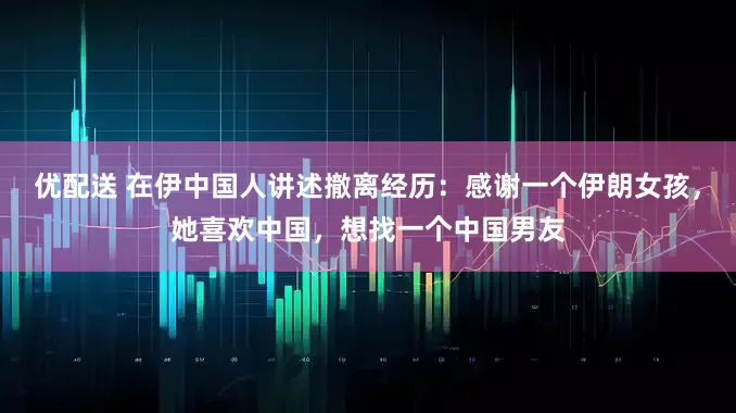 优配送 在伊中国人讲述撤离经历：感谢一个伊朗女孩，她喜欢中国，想找一个中国男友