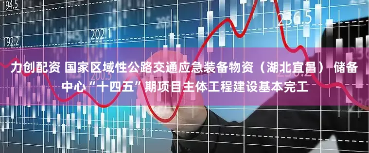 力创配资 国家区域性公路交通应急装备物资（湖北宜昌） 储备中心“十四五”期项目主体工程建设基本完工
