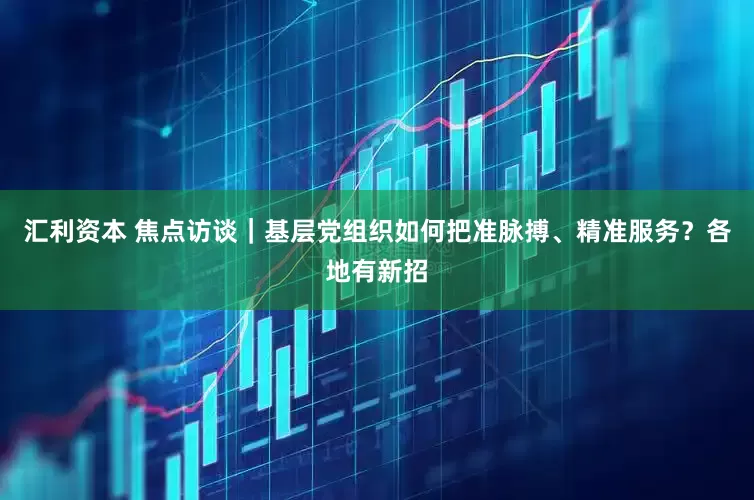 汇利资本 焦点访谈｜基层党组织如何把准脉搏、精准服务？各地有新招
