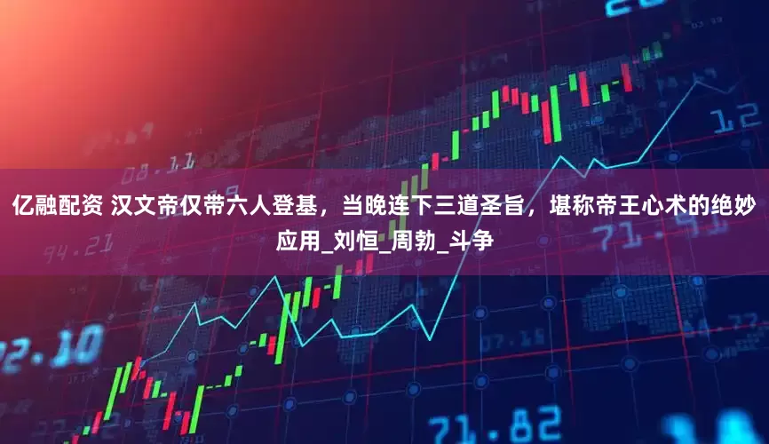 亿融配资 汉文帝仅带六人登基，当晚连下三道圣旨，堪称帝王心术的绝妙应用_刘恒_周勃_斗争