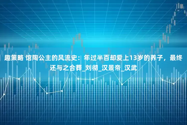 趣策略 馆陶公主的风流史：年过半百却爱上13岁的养子，最终还与之合葬_刘彻_汉景帝_汉武