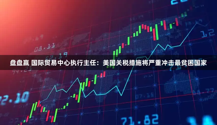 盘盘赢 国际贸易中心执行主任：美国关税措施将严重冲击最贫困国家