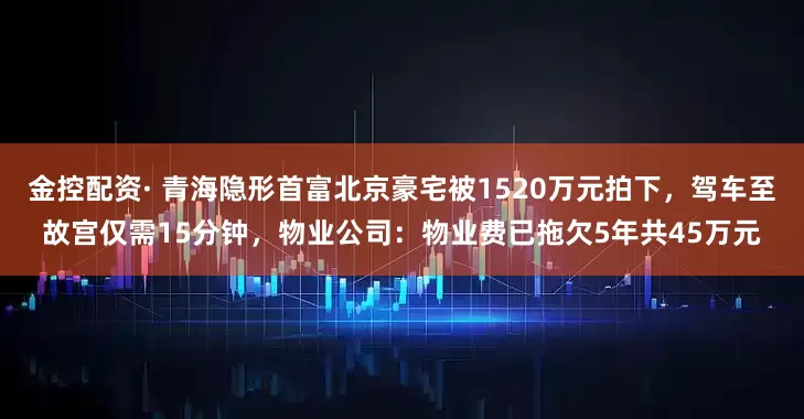 金控配资· 青海隐形首富北京豪宅被1520万元拍下，驾车至故宫仅需15分钟，物业公司：物业费已拖欠5年共45万元