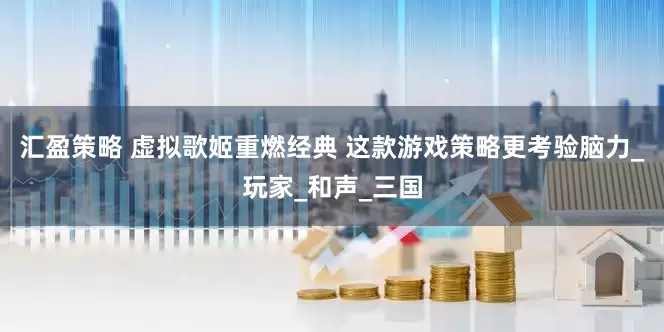 汇盈策略 虚拟歌姬重燃经典 这款游戏策略更考验脑力_玩家_和声_三国