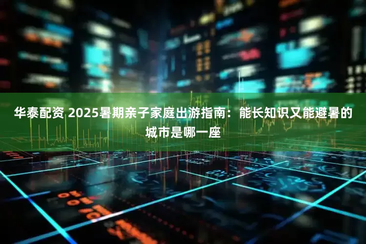 华泰配资 2025暑期亲子家庭出游指南：能长知识又能避暑的城市是哪一座