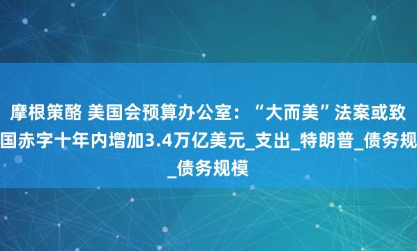 摩根策酪 美国会预算办公室：“大而美”法案或致美国赤字十年内增加3.4万亿美元_支出_特朗普_债务规模