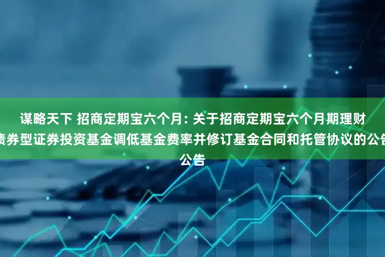 谋略天下 招商定期宝六个月: 关于招商定期宝六个月期理财债券型证券投资基金调低基金费率并修订基金合同和托管协议的公告