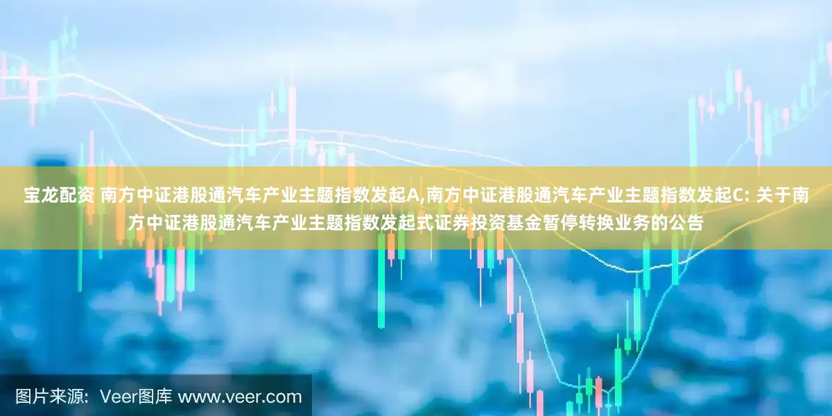 宝龙配资 南方中证港股通汽车产业主题指数发起A,南方中证港股通汽车产业主题指数发起C: 关于南方中证港股通汽车产业主题指数发起式证券投资基金暂停转换业务的公告