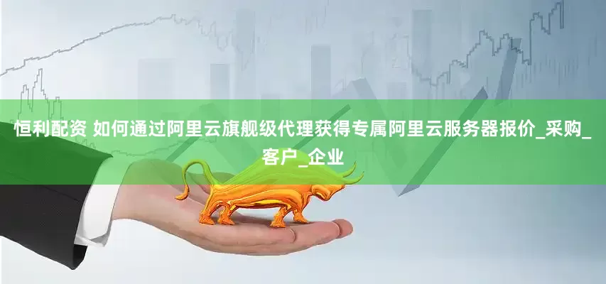 恒利配资 如何通过阿里云旗舰级代理获得专属阿里云服务器报价_采购_客户_企业