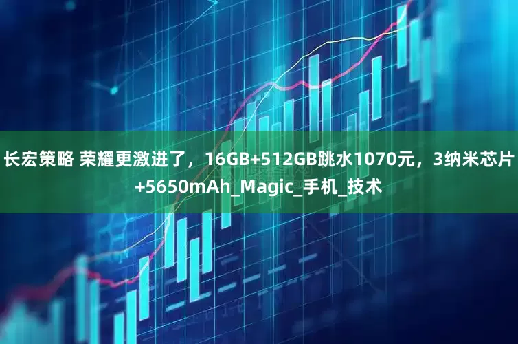 长宏策略 荣耀更激进了，16GB+512GB跳水1070元，3纳米芯片+5650mAh_Magic_手机_技术
