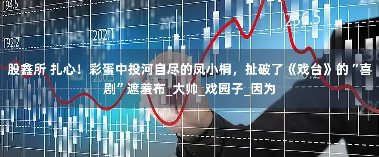 股鑫所 扎心！彩蛋中投河自尽的凤小桐，扯破了《戏台》的“喜剧”遮羞布_大帅_戏园子_因为