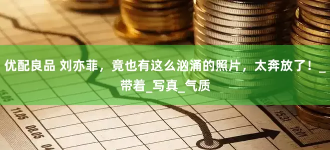 优配良品 刘亦菲，竟也有这么汹涌的照片，太奔放了！_带着_写真_气质
