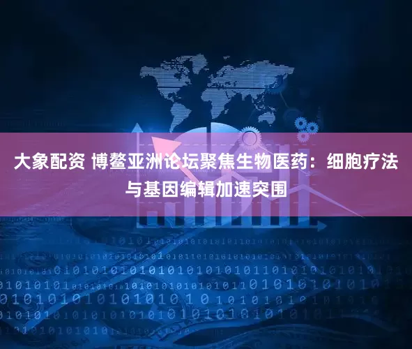 大象配资 博鳌亚洲论坛聚焦生物医药：细胞疗法与基因编辑加速突围