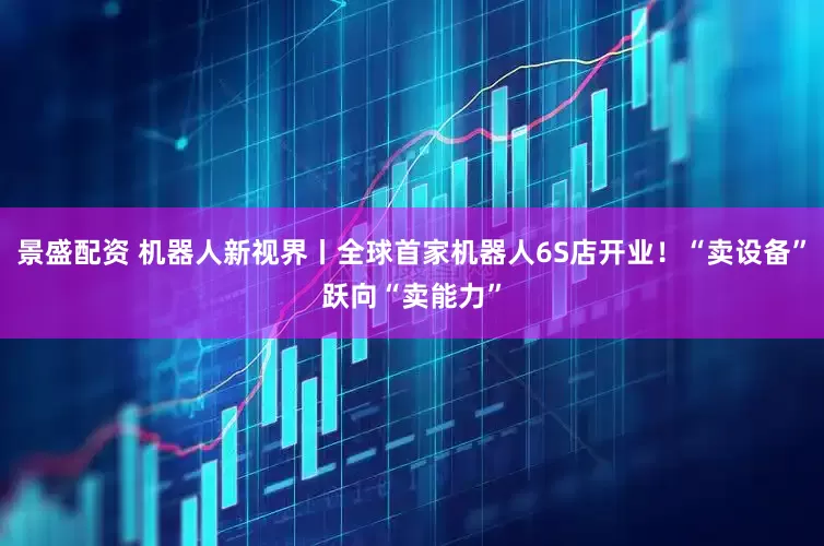 景盛配资 机器人新视界丨全球首家机器人6S店开业！“卖设备”跃向“卖能力”