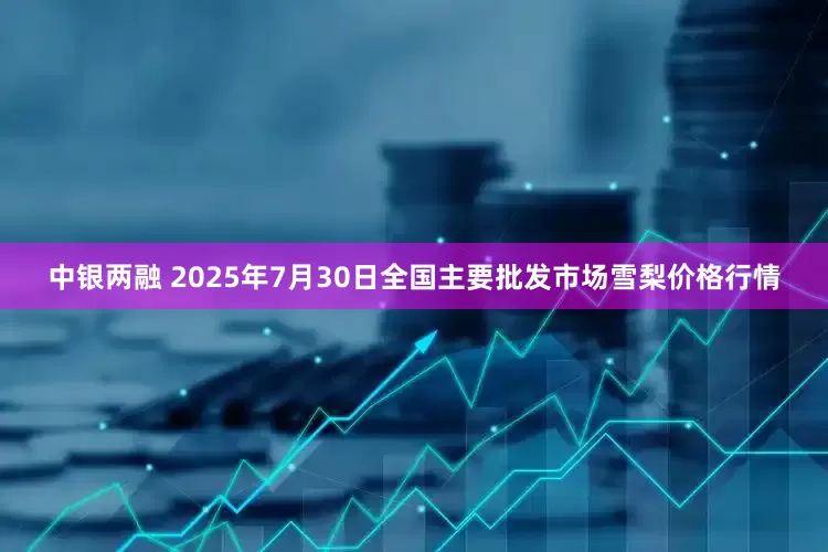中银两融 2025年7月30日全国主要批发市场雪梨价格行情