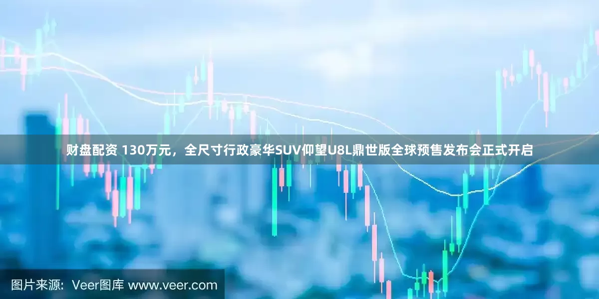 财盘配资 130万元，全尺寸行政豪华SUV仰望U8L鼎世版全球预售发布会正式开启