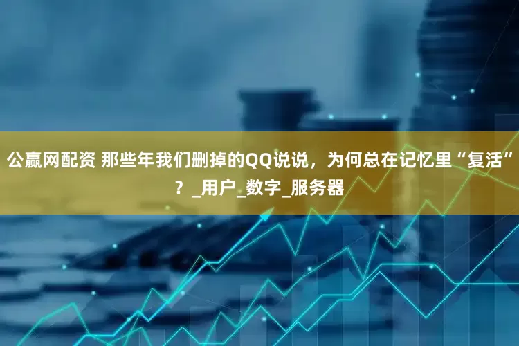 公赢网配资 那些年我们删掉的QQ说说，为何总在记忆里“复活”？_用户_数字_服务器