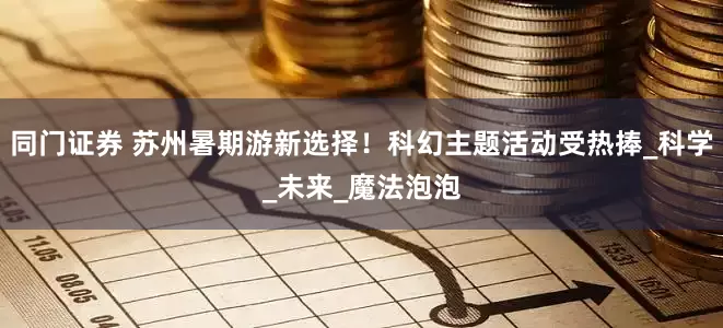 同门证券 苏州暑期游新选择！科幻主题活动受热捧_科学_未来_魔法泡泡