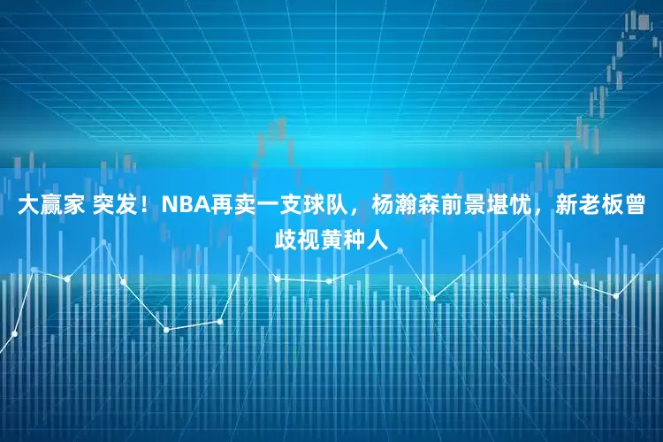 大赢家 突发！NBA再卖一支球队，杨瀚森前景堪忧，新老板曾歧视黄种人