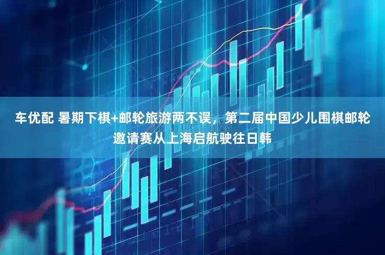 车优配 暑期下棋+邮轮旅游两不误，第二届中国少儿围棋邮轮邀请赛从上海启航驶往日韩