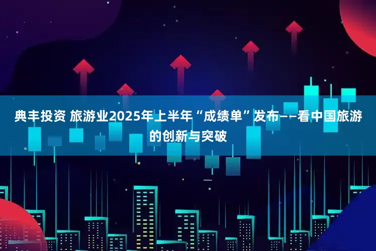 典丰投资 旅游业2025年上半年“成绩单”发布——看中国旅游的创新与突破