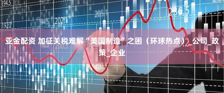 亚金配资 加征关税难解“美国制造”之困（环球热点）_公司_政策_企业