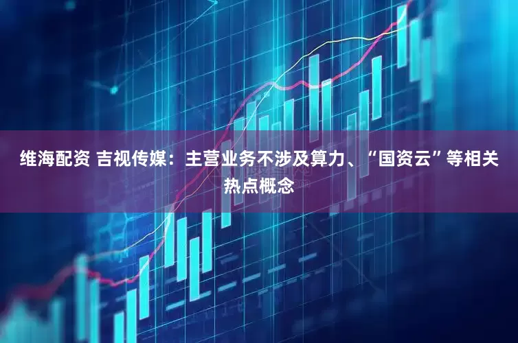 维海配资 吉视传媒：主营业务不涉及算力、“国资云”等相关热点概念