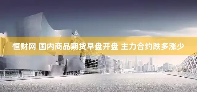 恒财网 国内商品期货早盘开盘 主力合约跌多涨少