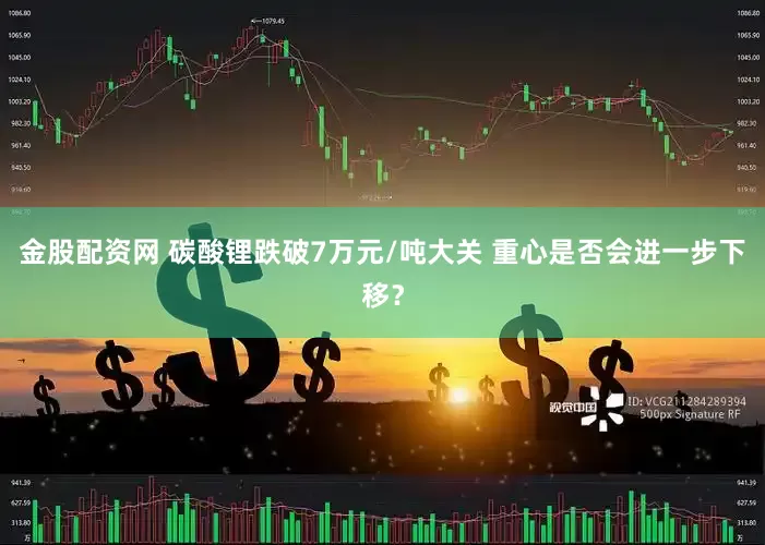 金股配资网 碳酸锂跌破7万元/吨大关 重心是否会进一步下移？