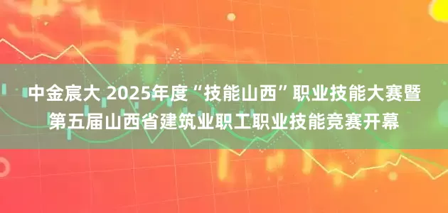 中金宸大 2025年度“技能山西”职业技能大赛暨第五届山西省建筑业职工职业技能竞赛开幕