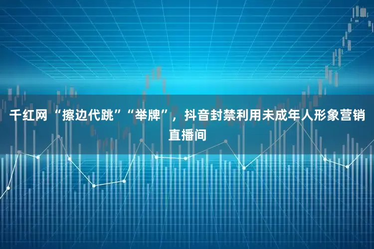 千红网 “擦边代跳”“举牌”,抖音封禁利用未成年人形象营销直播间