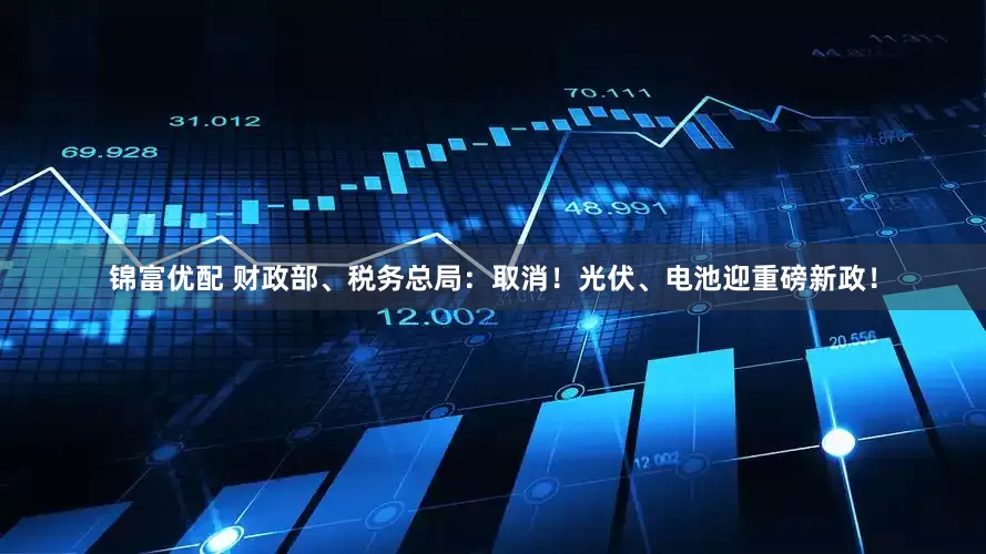 锦富优配 财政部、税务总局：取消！光伏、电池迎重磅新政！