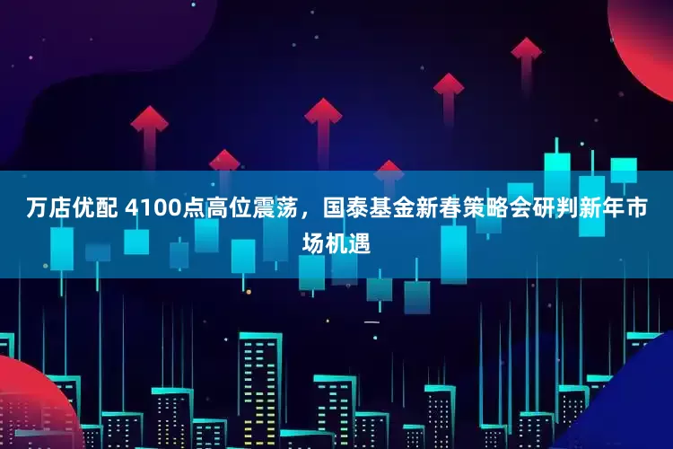 万店优配 4100点高位震荡，国泰基金新春策略会研判新年市场机遇
