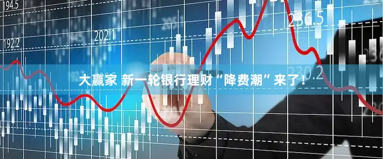 大赢家 新一轮银行理财“降费潮”来了！