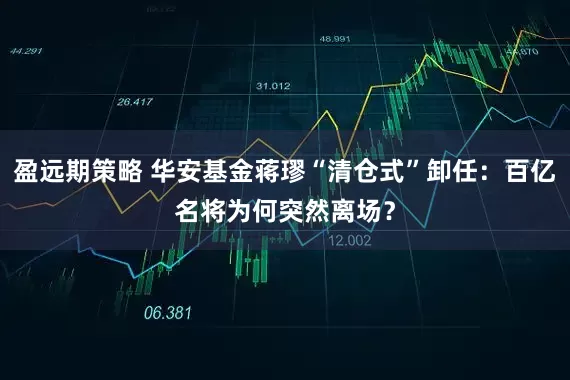 盈远期策略 华安基金蒋璆“清仓式”卸任：百亿名将为何突然离场？