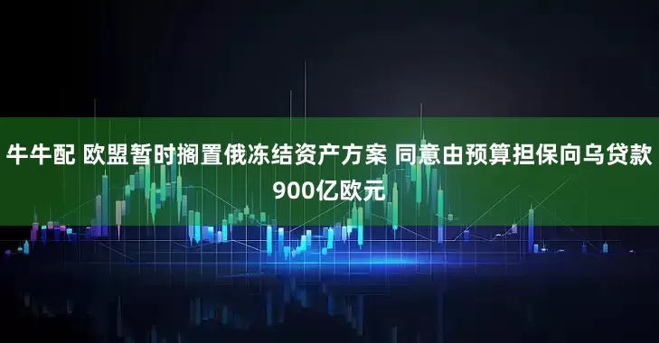 牛牛配 欧盟暂时搁置俄冻结资产方案 同意由预算担保向乌贷款900亿欧元
