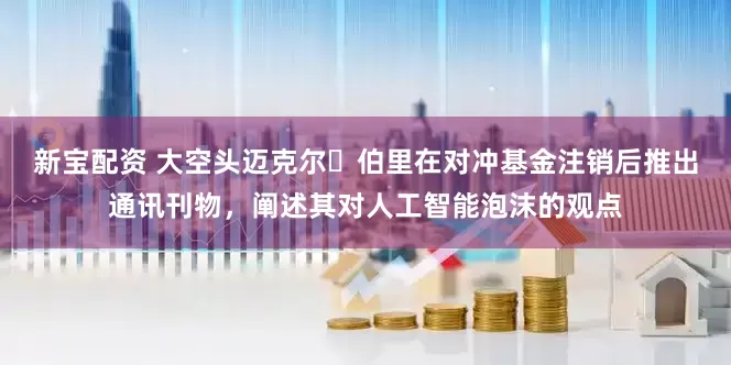 新宝配资 大空头迈克尔・伯里在对冲基金注销后推出通讯刊物，阐述其对人工智能泡沫的观点