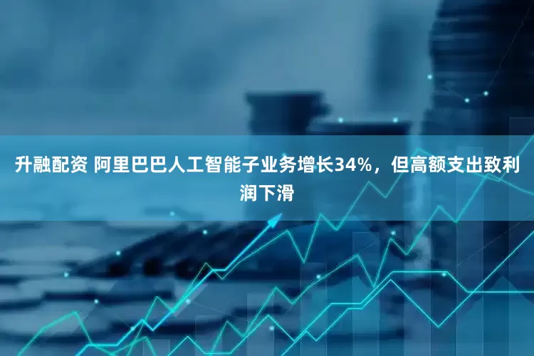 升融配资 阿里巴巴人工智能子业务增长34%，但高额支出致利润下滑