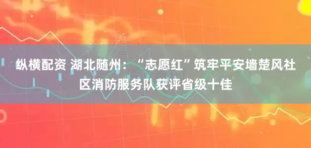 纵横配资 湖北随州：“志愿红”筑牢平安墙楚风社区消防服务队获评省级十佳