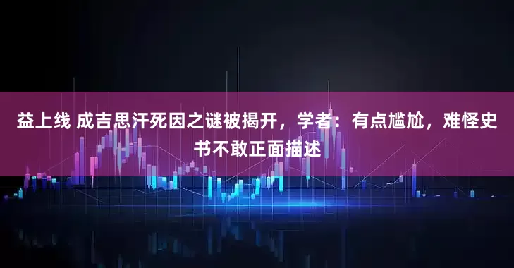 益上线 成吉思汗死因之谜被揭开，学者：有点尴尬，难怪史书不敢正面描述