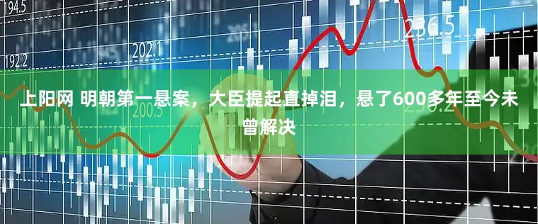 上阳网 明朝第一悬案，大臣提起直掉泪，悬了600多年至今未曾解决