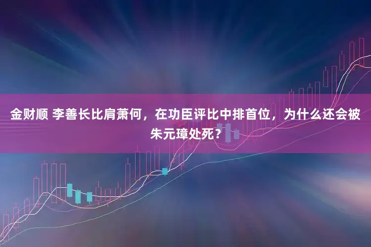 金财顺 李善长比肩萧何，在功臣评比中排首位，为什么还会被朱元璋处死？