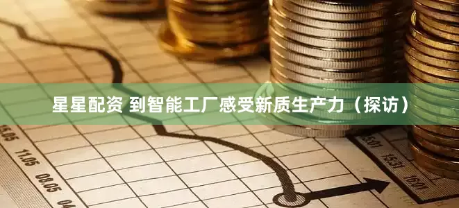 星星配资 到智能工厂感受新质生产力（探访）